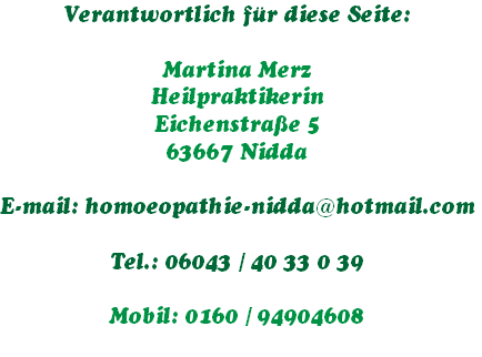 Verantwortlich für diese Seite:

Martina Merz
Heilpraktikerin
Eichenstraße 5
63667 Nidda

E-mail: homoeopathie-nidda@hotmail.com
   
Tel.: 06043 / 40 33 0 39

Mobil: 0160 / 94904608
